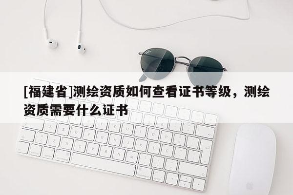 [福建省]測繪資質(zhì)如何查看證書等級，測繪資質(zhì)需要什么證書