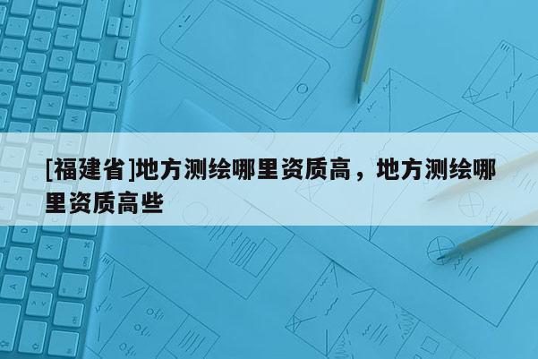[福建省]地方測(cè)繪哪里資質(zhì)高，地方測(cè)繪哪里資質(zhì)高些