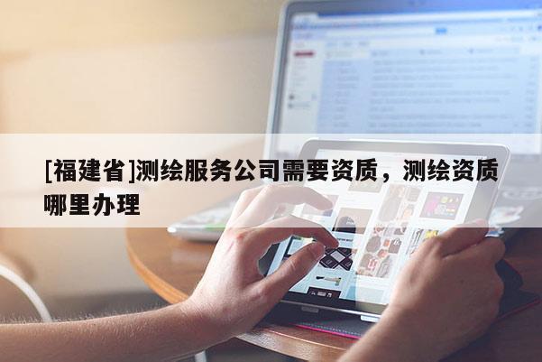 [福建省]測繪服務(wù)公司需要資質(zhì)，測繪資質(zhì)哪里辦理
