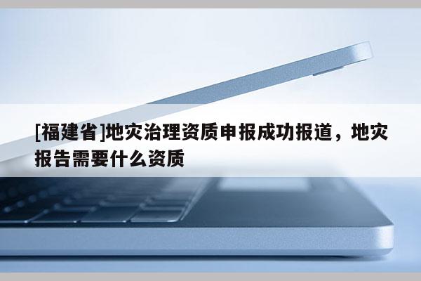 [福建省]地災(zāi)治理資質(zhì)申報(bào)成功報(bào)道，地災(zāi)報(bào)告需要什么資質(zhì)