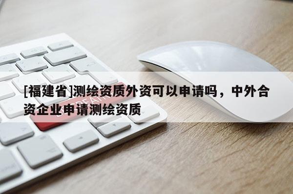 [福建省]測(cè)繪資質(zhì)外資可以申請(qǐng)嗎，中外合資企業(yè)申請(qǐng)測(cè)繪資質(zhì)