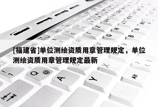 [福建省]單位測(cè)繪資質(zhì)用章管理規(guī)定，單位測(cè)繪資質(zhì)用章管理規(guī)定最新