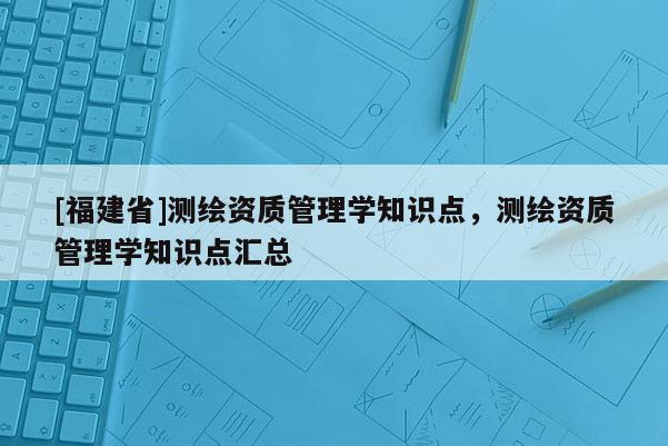 [福建省]測繪資質(zhì)管理學知識點，測繪資質(zhì)管理學知識點匯總