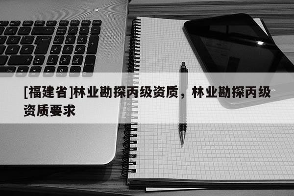 [福建省]林業(yè)勘探丙級資質，林業(yè)勘探丙級資質要求