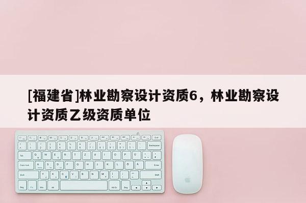 [福建省]林業(yè)勘察設(shè)計資質(zhì)6，林業(yè)勘察設(shè)計資質(zhì)乙級資質(zhì)單位