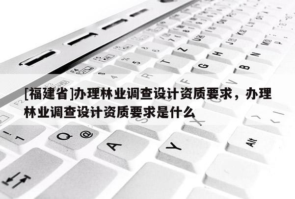 [福建省]辦理林業(yè)調(diào)查設(shè)計資質(zhì)要求，辦理林業(yè)調(diào)查設(shè)計資質(zhì)要求是什么