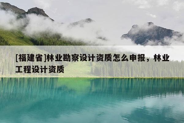 [福建省]林業(yè)勘察設(shè)計資質(zhì)怎么申報，林業(yè)工程設(shè)計資質(zhì)