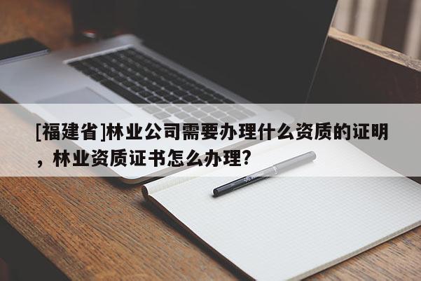 [福建省]林業(yè)公司需要辦理什么資質(zhì)的證明，林業(yè)資質(zhì)證書怎么辦理?