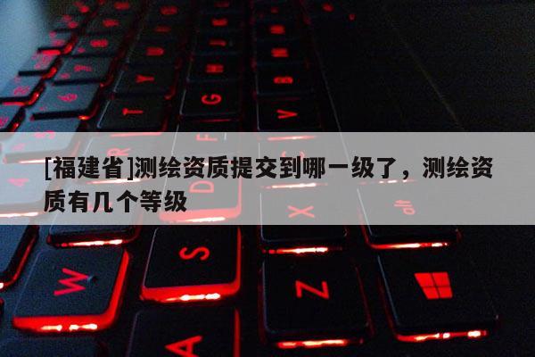 [福建省]測(cè)繪資質(zhì)提交到哪一級(jí)了，測(cè)繪資質(zhì)有幾個(gè)等級(jí)