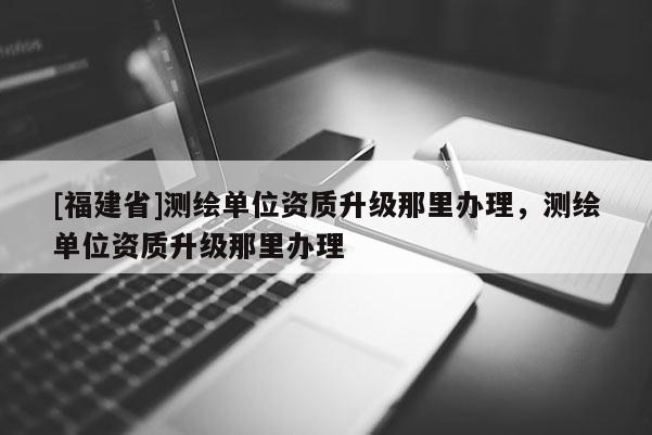 [福建省]測(cè)繪單位資質(zhì)升級(jí)那里辦理，測(cè)繪單位資質(zhì)升級(jí)那里辦理