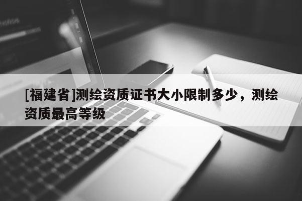[福建省]測繪資質(zhì)證書大小限制多少，測繪資質(zhì)最高等級