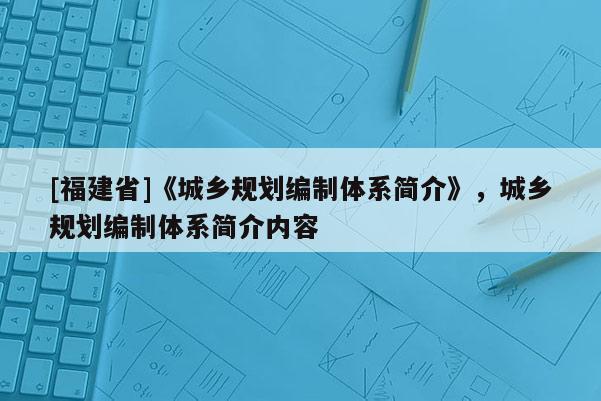 [福建省]《城鄉(xiāng)規(guī)劃編制體系簡(jiǎn)介》，城鄉(xiāng)規(guī)劃編制體系簡(jiǎn)介內(nèi)容