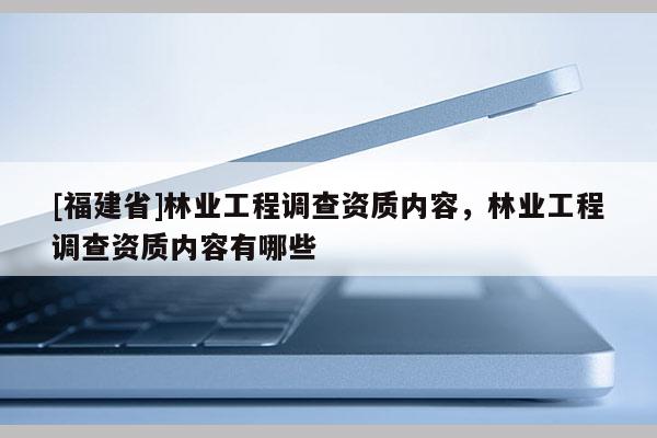 [福建省]林業(yè)工程調(diào)查資質(zhì)內(nèi)容，林業(yè)工程調(diào)查資質(zhì)內(nèi)容有哪些