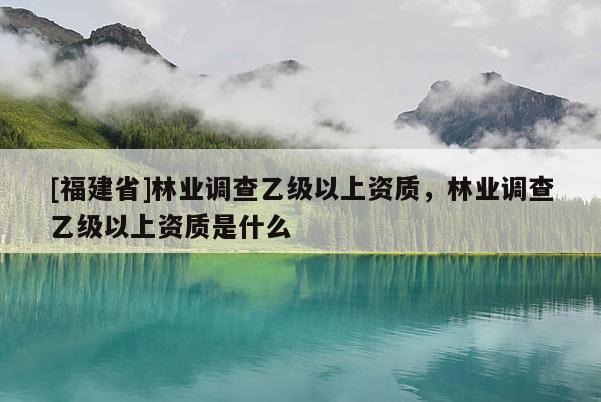 [福建省]林業(yè)調(diào)查乙級(jí)以上資質(zhì)，林業(yè)調(diào)查乙級(jí)以上資質(zhì)是什么