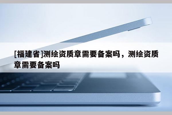 [福建省]測繪資質(zhì)章需要備案嗎，測繪資質(zhì)章需要備案嗎