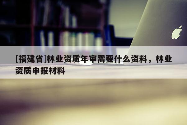 [福建省]林業(yè)資質(zhì)年審需要什么資料，林業(yè)資質(zhì)申報(bào)材料