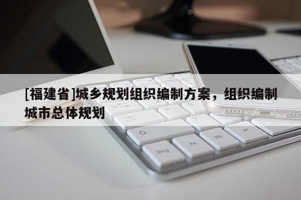 [福建省]城鄉(xiāng)規(guī)劃組織編制方案，組織編制城市總體規(guī)劃