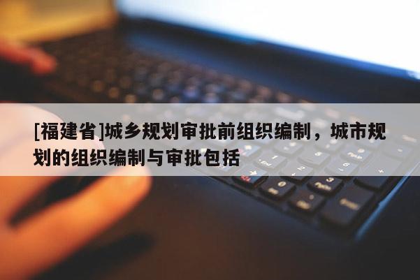 [福建省]城鄉(xiāng)規(guī)劃審批前組織編制，城市規(guī)劃的組織編制與審批包括