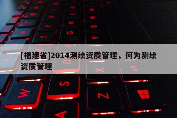 [福建省]2014測繪資質(zhì)管理，何為測繪資質(zhì)管理