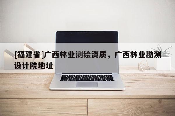 [福建省]廣西林業(yè)測(cè)繪資質(zhì)，廣西林業(yè)勘測(cè)設(shè)計(jì)院地址