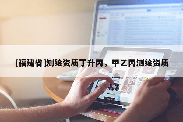[福建省]測繪資質(zhì)丁升丙，甲乙丙測繪資質(zhì)