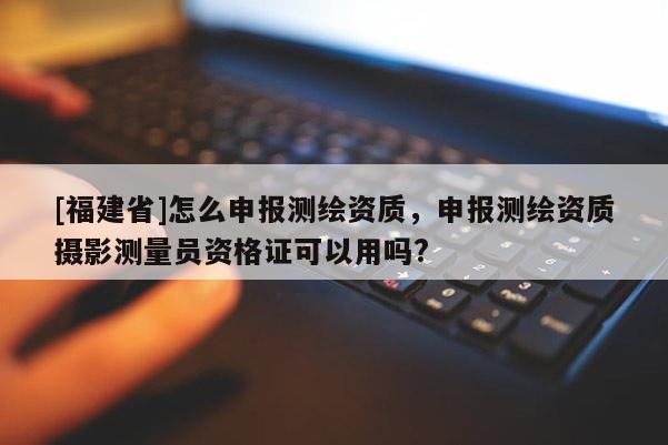 [福建省]怎么申報測繪資質(zhì)，申報測繪資質(zhì)攝影測量員資格證可以用嗎?