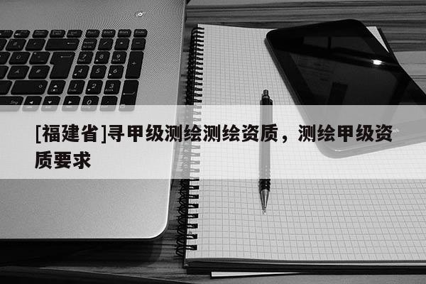 [福建省]尋甲級測繪測繪資質(zhì)，測繪甲級資質(zhì)要求
