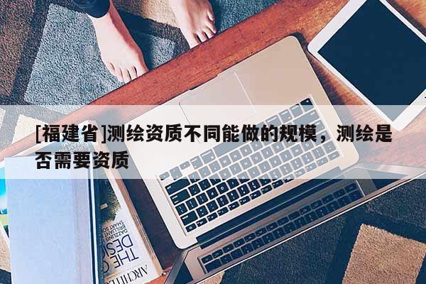 [福建省]測繪資質(zhì)不同能做的規(guī)模，測繪是否需要資質(zhì)