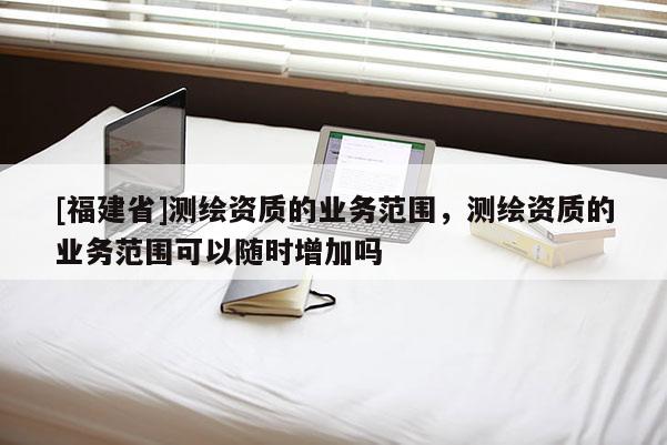 [福建省]測繪資質(zhì)的業(yè)務(wù)范圍，測繪資質(zhì)的業(yè)務(wù)范圍可以隨時(shí)增加嗎