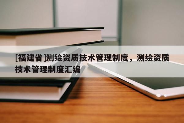 [福建省]測(cè)繪資質(zhì)技術(shù)管理制度，測(cè)繪資質(zhì)技術(shù)管理制度匯編
