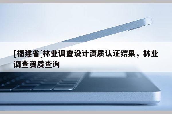 [福建省]林業(yè)調(diào)查設(shè)計資質(zhì)認(rèn)證結(jié)果，林業(yè)調(diào)查資質(zhì)查詢