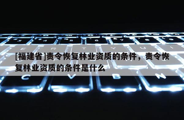 [福建省]責(zé)令恢復(fù)林業(yè)資質(zhì)的條件，責(zé)令恢復(fù)林業(yè)資質(zhì)的條件是什么