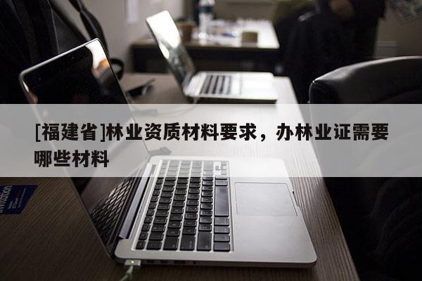 [福建省]林業(yè)資質(zhì)材料要求，辦林業(yè)證需要哪些材料