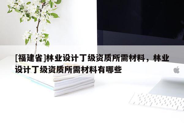 [福建省]林業(yè)設(shè)計(jì)丁級(jí)資質(zhì)所需材料，林業(yè)設(shè)計(jì)丁級(jí)資質(zhì)所需材料有哪些