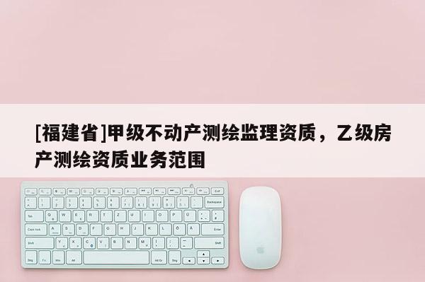 [福建省]甲級不動產(chǎn)測繪監(jiān)理資質(zhì)，乙級房產(chǎn)測繪資質(zhì)業(yè)務(wù)范圍