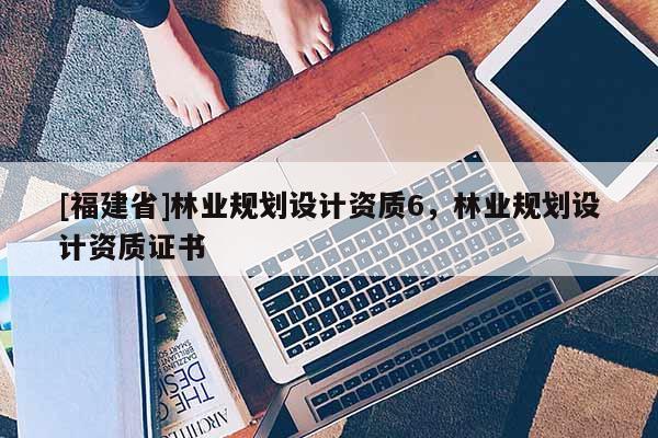 [福建省]林業(yè)規(guī)劃設計資質(zhì)6，林業(yè)規(guī)劃設計資質(zhì)證書