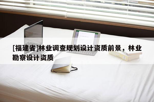 [福建省]林業(yè)調(diào)查規(guī)劃設(shè)計資質(zhì)前景，林業(yè)勘察設(shè)計資質(zhì)