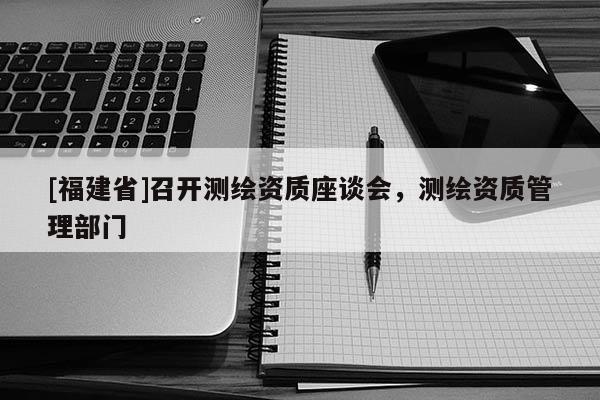 [福建省]召開測繪資質座談會，測繪資質管理部門