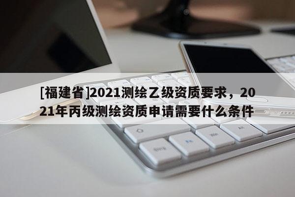 [福建省]2021測(cè)繪乙級(jí)資質(zhì)要求，2021年丙級(jí)測(cè)繪資質(zhì)申請(qǐng)需要什么條件