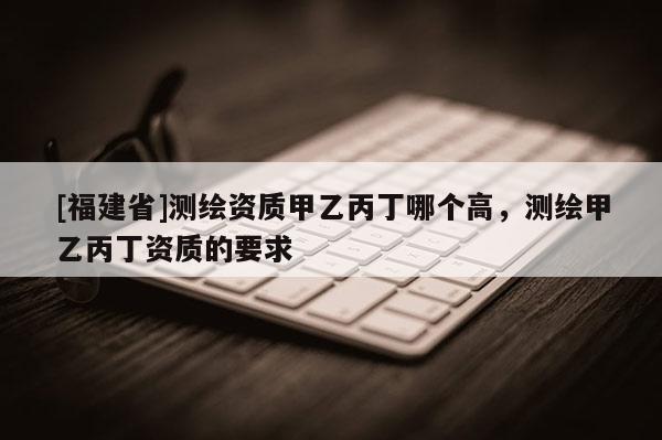 [福建省]測(cè)繪資質(zhì)甲乙丙丁哪個(gè)高，測(cè)繪甲乙丙丁資質(zhì)的要求