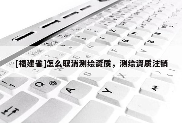 [福建省]怎么取消測(cè)繪資質(zhì)，測(cè)繪資質(zhì)注銷(xiāo)