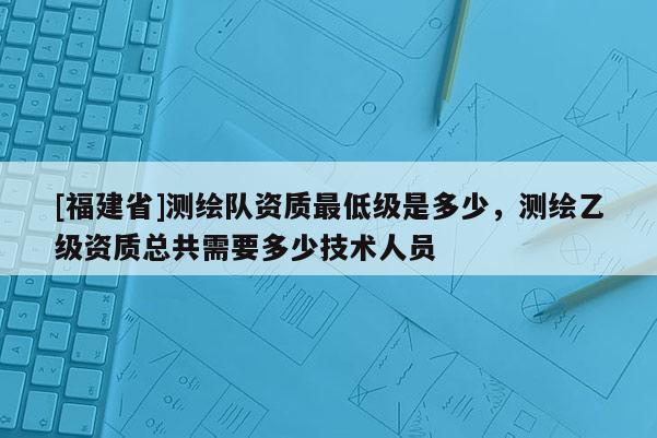 [福建省]測(cè)繪隊(duì)資質(zhì)最低級(jí)是多少，測(cè)繪乙級(jí)資質(zhì)總共需要多少技術(shù)人員