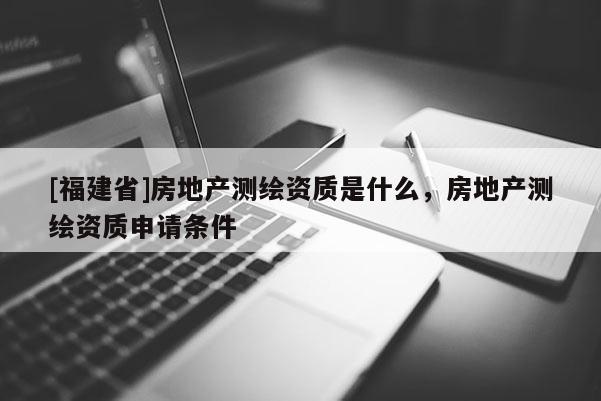[福建省]房地產(chǎn)測繪資質(zhì)是什么，房地產(chǎn)測繪資質(zhì)申請條件
