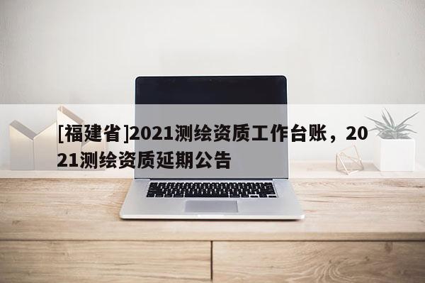 [福建省]2021測繪資質(zhì)工作臺賬，2021測繪資質(zhì)延期公告