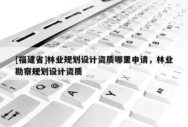 [福建省]林業(yè)規(guī)劃設計資質(zhì)哪里申請，林業(yè)勘察規(guī)劃設計資質(zhì)