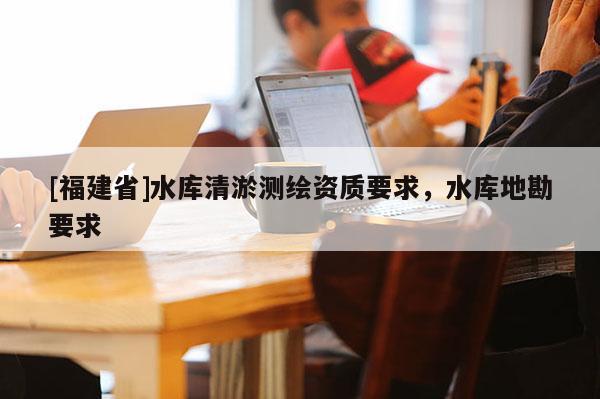 [福建省]水庫清淤測繪資質(zhì)要求，水庫地勘要求