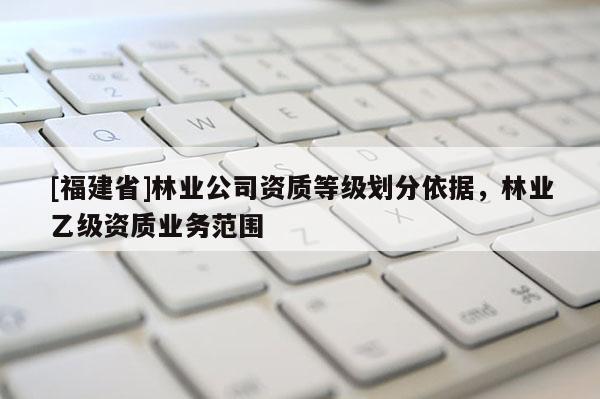 [福建省]林業(yè)公司資質等級劃分依據(jù)，林業(yè)乙級資質業(yè)務范圍