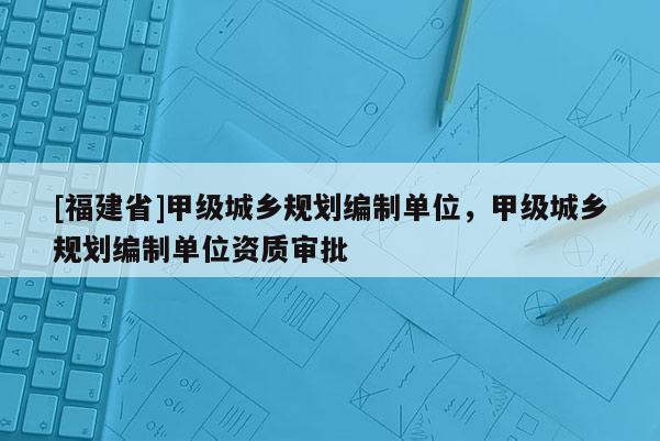 [福建省]甲級城鄉(xiāng)規(guī)劃編制單位，甲級城鄉(xiāng)規(guī)劃編制單位資質(zhì)審批