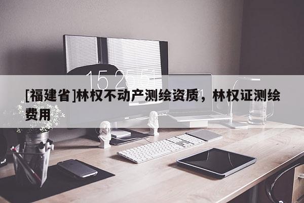 [福建省]林權不動產測繪資質，林權證測繪費用