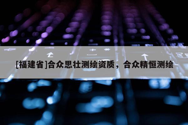 [福建省]合眾思?jí)褱y(cè)繪資質(zhì)，合眾精恒測(cè)繪